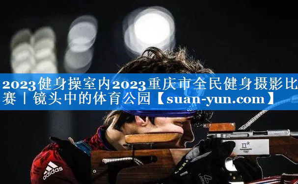 2023健身操室内2023重庆市全民健身摄影比赛｜镜头中的体育公园