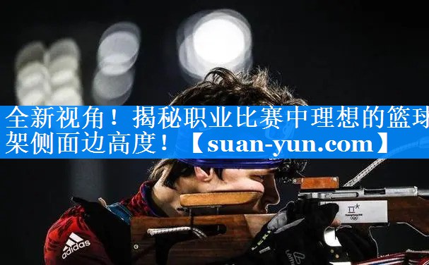 全新视角！揭秘职业比赛中理想的篮球架侧面边高度！