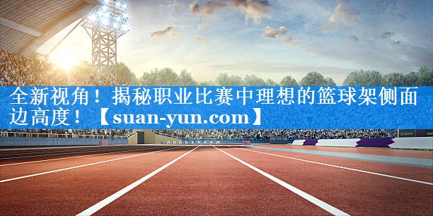 全新视角！揭秘职业比赛中理想的篮球架侧面边高度！