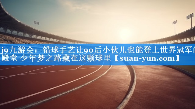 铅球手艺让90后小伙儿也能登上世界冠军的殿堂 少年梦之路藏在这颗球里